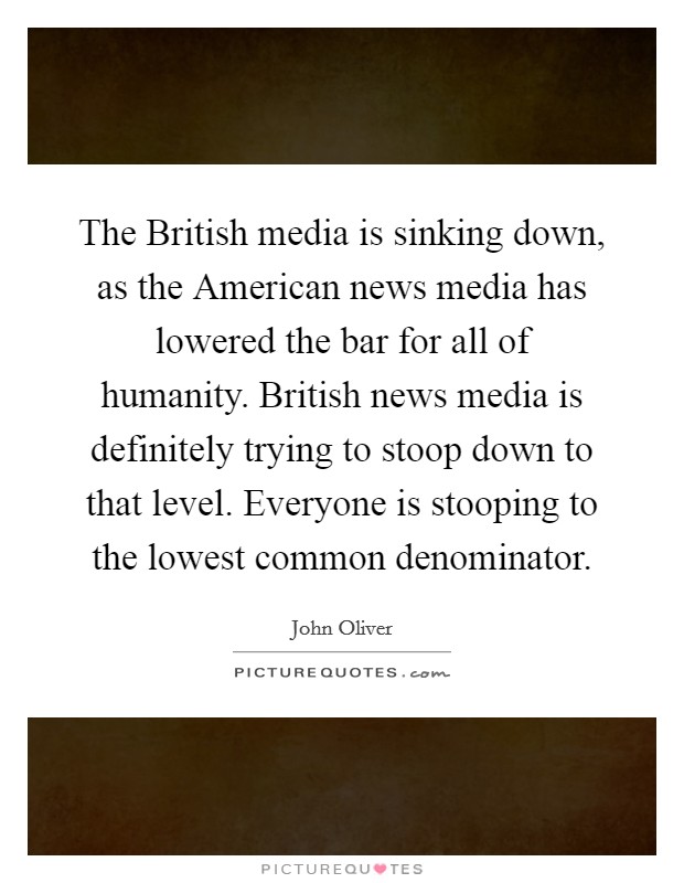 The British media is sinking down, as the American news media has lowered the bar for all of humanity. British news media is definitely trying to stoop down to that level. Everyone is stooping to the lowest common denominator Picture Quote #1