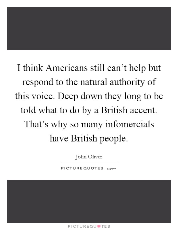 I think Americans still can't help but respond to the natural authority of this voice. Deep down they long to be told what to do by a British accent. That's why so many infomercials have British people Picture Quote #1