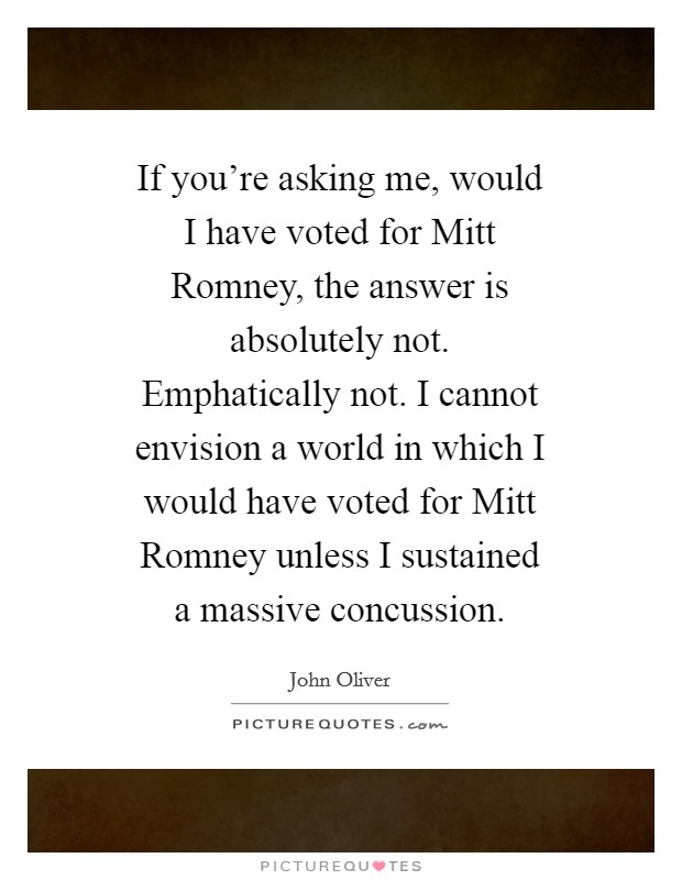If you’re asking me, would I have voted for Mitt Romney, the answer is absolutely not. Emphatically not. I cannot envision a world in which I would have voted for Mitt Romney unless I sustained a massive concussion Picture Quote #1