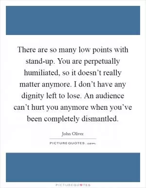 There are so many low points with stand-up. You are perpetually humiliated, so it doesn’t really matter anymore. I don’t have any dignity left to lose. An audience can’t hurt you anymore when you’ve been completely dismantled Picture Quote #1