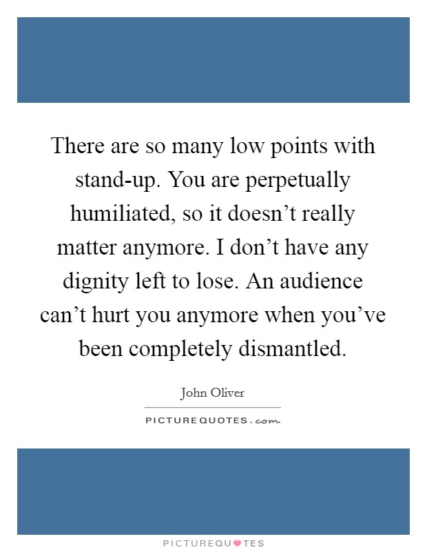 There are so many low points with stand-up. You are perpetually humiliated, so it doesn't really matter anymore. I don't have any dignity left to lose. An audience can't hurt you anymore when you've been completely dismantled Picture Quote #1