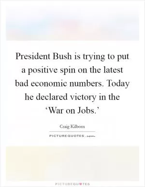 President Bush is trying to put a positive spin on the latest bad economic numbers. Today he declared victory in the ‘War on Jobs.’ Picture Quote #1