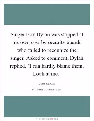Singer Boy Dylan was stopped at his own sow by security guards who failed to recognize the singer. Asked to comment, Dylan replied, ‘I can hardly blame them. Look at me.’ Picture Quote #1
