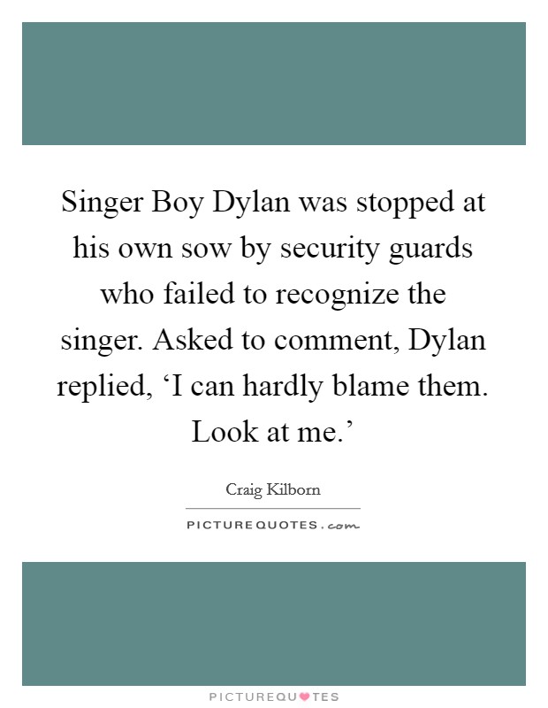 Singer Boy Dylan was stopped at his own sow by security guards who failed to recognize the singer. Asked to comment, Dylan replied, ‘I can hardly blame them. Look at me.' Picture Quote #1