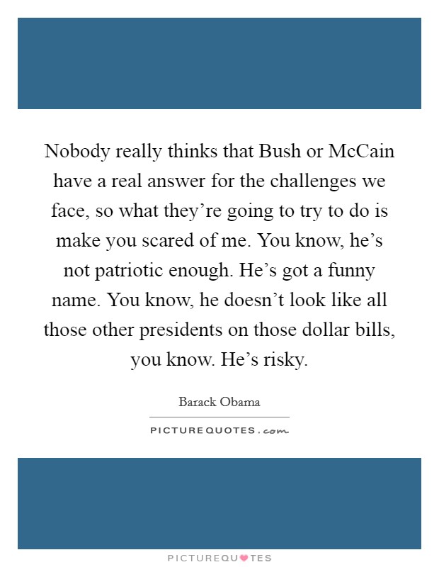 Nobody really thinks that Bush or McCain have a real answer for the challenges we face, so what they're going to try to do is make you scared of me. You know, he's not patriotic enough. He's got a funny name. You know, he doesn't look like all those other presidents on those dollar bills, you know. He's risky Picture Quote #1