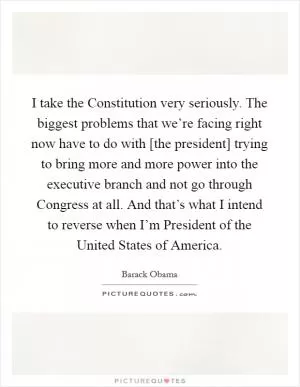 I take the Constitution very seriously. The biggest problems that we’re facing right now have to do with [the president] trying to bring more and more power into the executive branch and not go through Congress at all. And that’s what I intend to reverse when I’m President of the United States of America Picture Quote #1