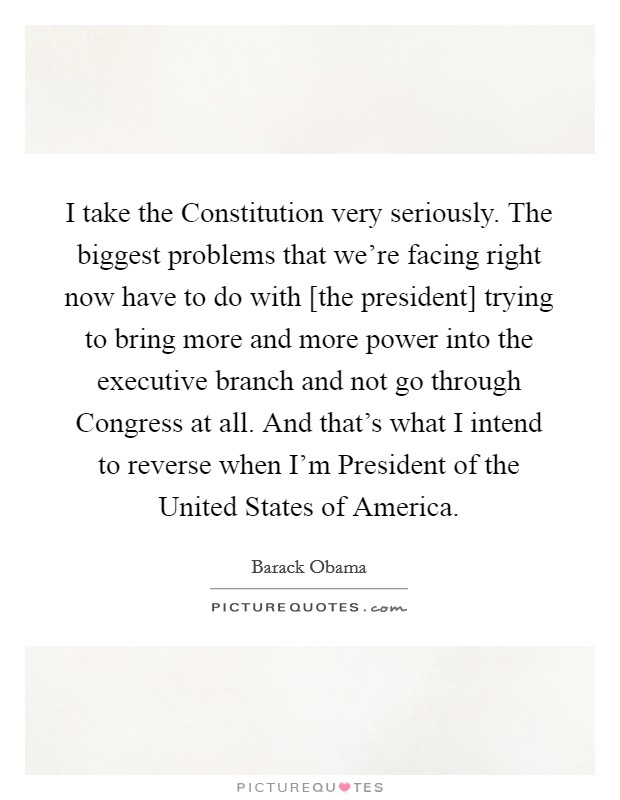 I take the Constitution very seriously. The biggest problems that we're facing right now have to do with [the president] trying to bring more and more power into the executive branch and not go through Congress at all. And that's what I intend to reverse when I'm President of the United States of America Picture Quote #1
