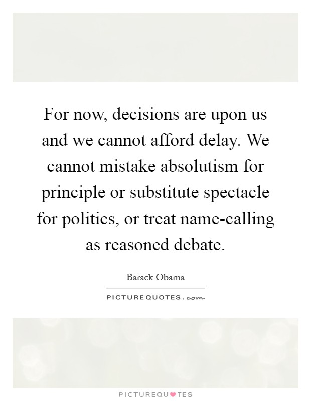 For now, decisions are upon us and we cannot afford delay. We cannot mistake absolutism for principle or substitute spectacle for politics, or treat name-calling as reasoned debate Picture Quote #1