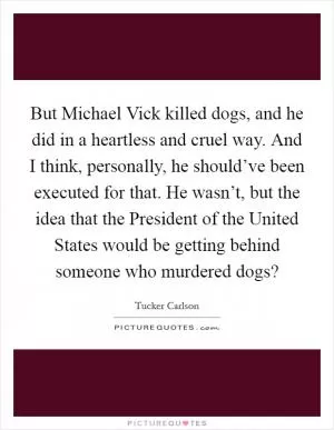 But Michael Vick killed dogs, and he did in a heartless and cruel way. And I think, personally, he should’ve been executed for that. He wasn’t, but the idea that the President of the United States would be getting behind someone who murdered dogs? Picture Quote #1