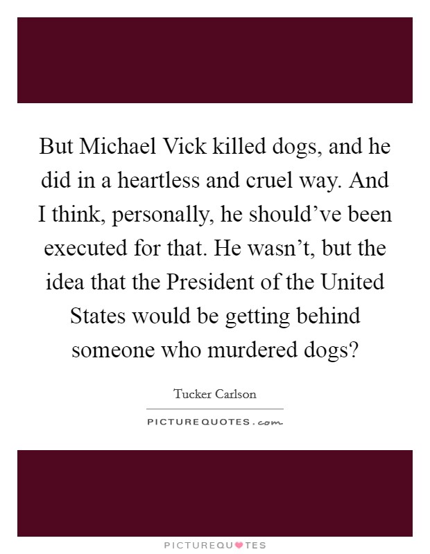 But Michael Vick killed dogs, and he did in a heartless and cruel way. And I think, personally, he should've been executed for that. He wasn't, but the idea that the President of the United States would be getting behind someone who murdered dogs? Picture Quote #1