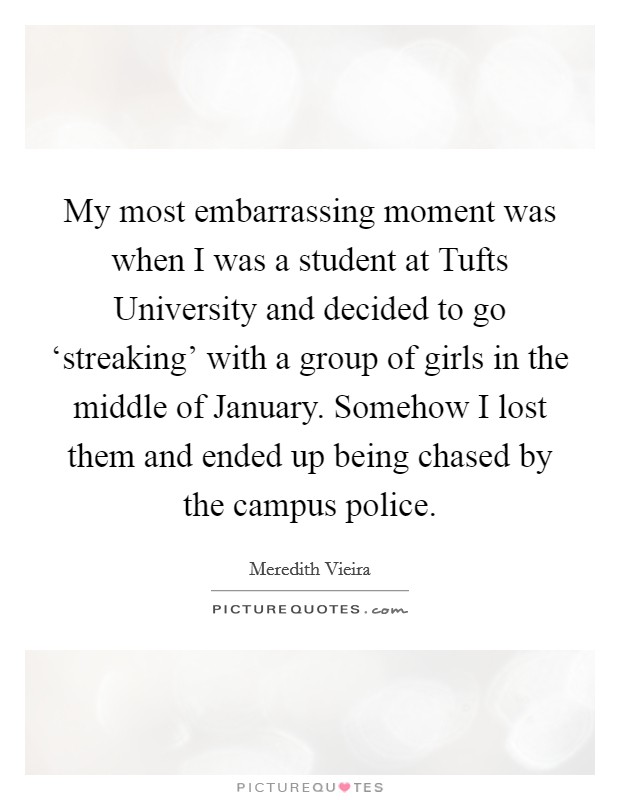 My most embarrassing moment was when I was a student at Tufts University and decided to go ‘streaking' with a group of girls in the middle of January. Somehow I lost them and ended up being chased by the campus police Picture Quote #1
