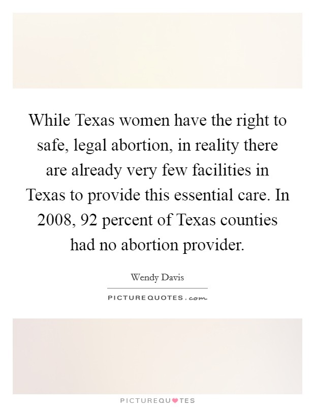 While Texas women have the right to safe, legal abortion, in reality there are already very few facilities in Texas to provide this essential care. In 2008, 92 percent of Texas counties had no abortion provider Picture Quote #1