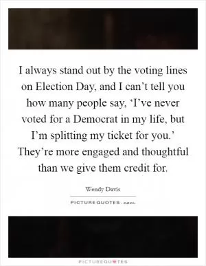 I always stand out by the voting lines on Election Day, and I can’t tell you how many people say, ‘I’ve never voted for a Democrat in my life, but I’m splitting my ticket for you.’ They’re more engaged and thoughtful than we give them credit for Picture Quote #1