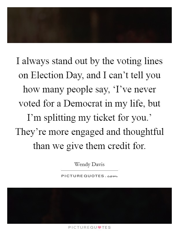 I always stand out by the voting lines on Election Day, and I can't tell you how many people say, ‘I've never voted for a Democrat in my life, but I'm splitting my ticket for you.' They're more engaged and thoughtful than we give them credit for Picture Quote #1