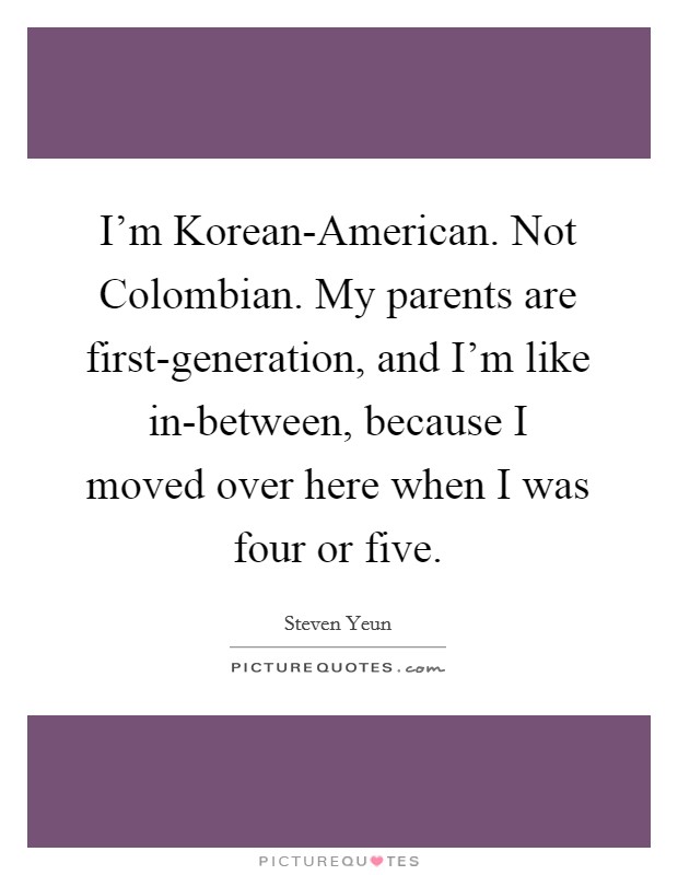 I'm Korean-American. Not Colombian. My parents are first-generation, and I'm like in-between, because I moved over here when I was four or five Picture Quote #1