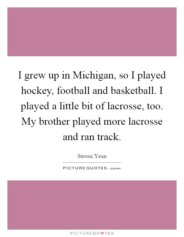 I grew up in Michigan, so I played hockey, football and basketball. I played a little bit of lacrosse, too. My brother played more lacrosse and ran track Picture Quote #1