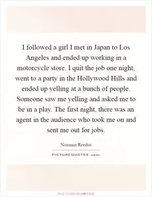 I followed a girl I met in Japan to Los Angeles and ended up working in a motorcycle store. I quit the job one night, went to a party in the Hollywood Hills and ended up yelling at a bunch of people. Someone saw me yelling and asked me to be in a play. The first night, there was an agent in the audience who took me on and sent me out for jobs Picture Quote #1