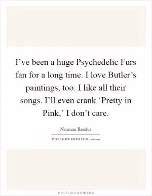 I’ve been a huge Psychedelic Furs fan for a long time. I love Butler’s paintings, too. I like all their songs. I’ll even crank ‘Pretty in Pink,’ I don’t care Picture Quote #1