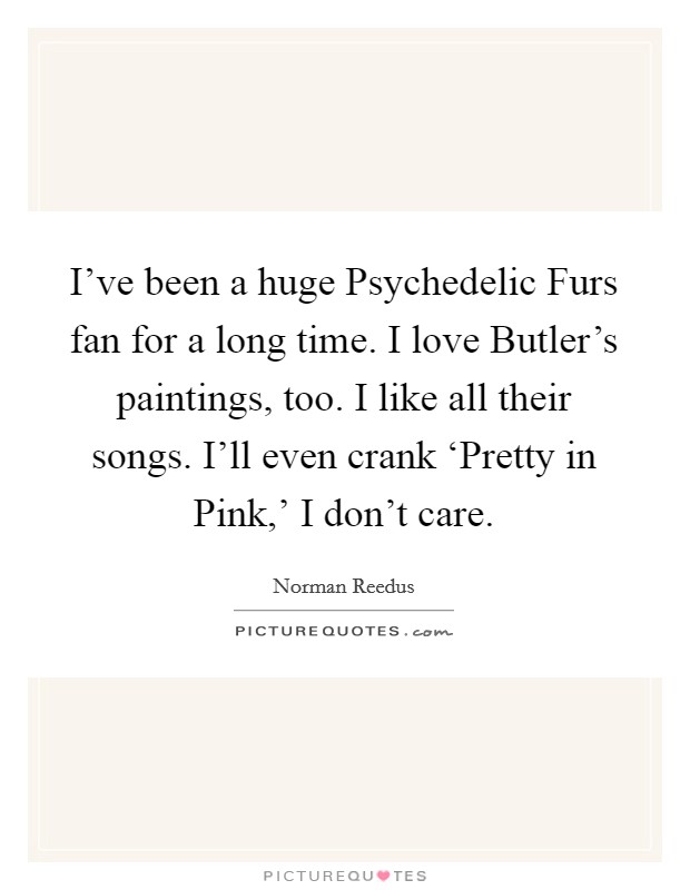 I've been a huge Psychedelic Furs fan for a long time. I love Butler's paintings, too. I like all their songs. I'll even crank ‘Pretty in Pink,' I don't care Picture Quote #1