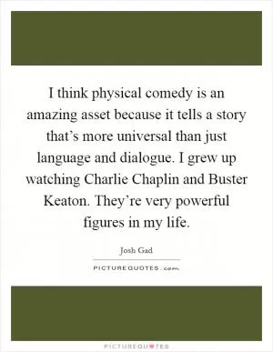 I think physical comedy is an amazing asset because it tells a story that’s more universal than just language and dialogue. I grew up watching Charlie Chaplin and Buster Keaton. They’re very powerful figures in my life Picture Quote #1