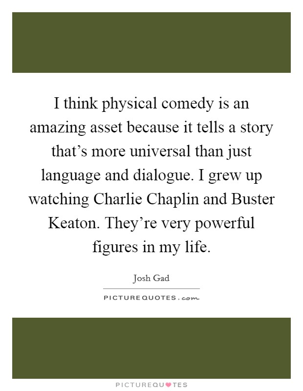 I think physical comedy is an amazing asset because it tells a story that's more universal than just language and dialogue. I grew up watching Charlie Chaplin and Buster Keaton. They're very powerful figures in my life Picture Quote #1