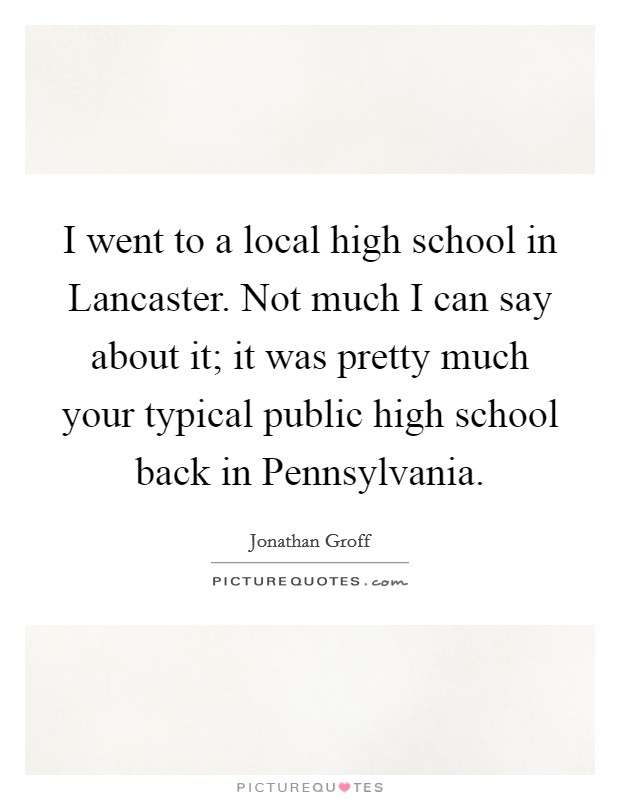 I went to a local high school in Lancaster. Not much I can say about it; it was pretty much your typical public high school back in Pennsylvania Picture Quote #1