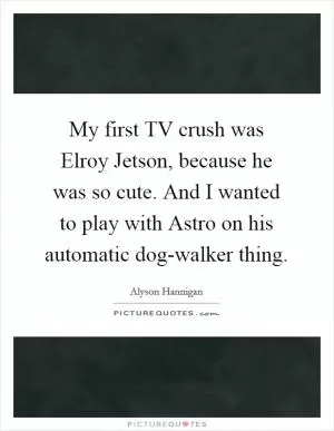 My first TV crush was Elroy Jetson, because he was so cute. And I wanted to play with Astro on his automatic dog-walker thing Picture Quote #1