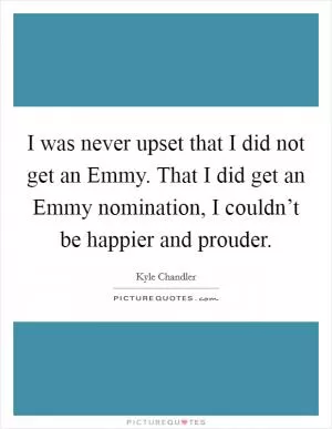I was never upset that I did not get an Emmy. That I did get an Emmy nomination, I couldn’t be happier and prouder Picture Quote #1
