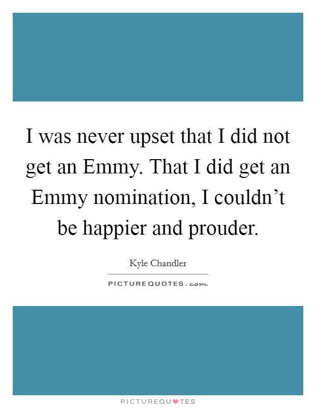 I was never upset that I did not get an Emmy. That I did get an Emmy nomination, I couldn't be happier and prouder Picture Quote #1