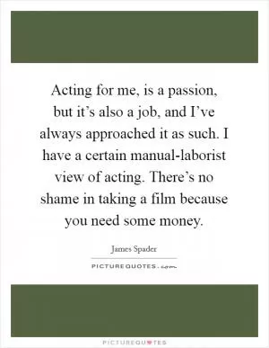 Acting for me, is a passion, but it’s also a job, and I’ve always approached it as such. I have a certain manual-laborist view of acting. There’s no shame in taking a film because you need some money Picture Quote #1