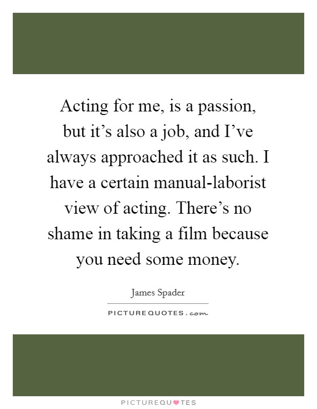 Acting for me, is a passion, but it's also a job, and I've always approached it as such. I have a certain manual-laborist view of acting. There's no shame in taking a film because you need some money Picture Quote #1