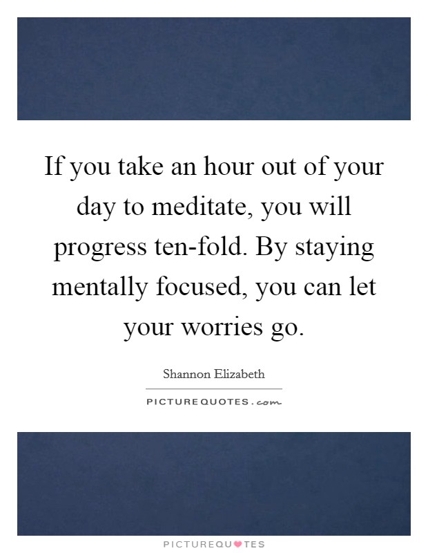 If you take an hour out of your day to meditate, you will progress ten-fold. By staying mentally focused, you can let your worries go Picture Quote #1