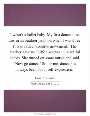 I wasn’t a ballet baby. My first dance class was in an outdoor pavilion when I was three. It was called ‘creative movement.’ The teacher gave us chiffon scarves in beautiful colors. She turned on some music and said, ‘Now go dance.’ So for me, dance has always been about self-expression Picture Quote #1
