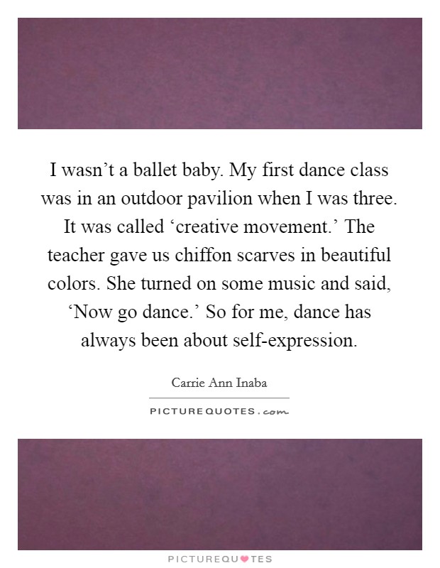 I wasn't a ballet baby. My first dance class was in an outdoor pavilion when I was three. It was called ‘creative movement.' The teacher gave us chiffon scarves in beautiful colors. She turned on some music and said, ‘Now go dance.' So for me, dance has always been about self-expression Picture Quote #1