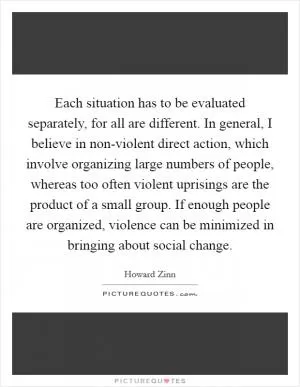 Each situation has to be evaluated separately, for all are different. In general, I believe in non-violent direct action, which involve organizing large numbers of people, whereas too often violent uprisings are the product of a small group. If enough people are organized, violence can be minimized in bringing about social change Picture Quote #1