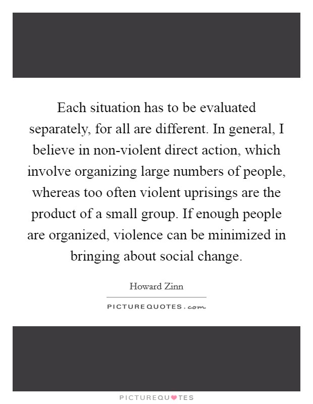 Each situation has to be evaluated separately, for all are different. In general, I believe in non-violent direct action, which involve organizing large numbers of people, whereas too often violent uprisings are the product of a small group. If enough people are organized, violence can be minimized in bringing about social change Picture Quote #1