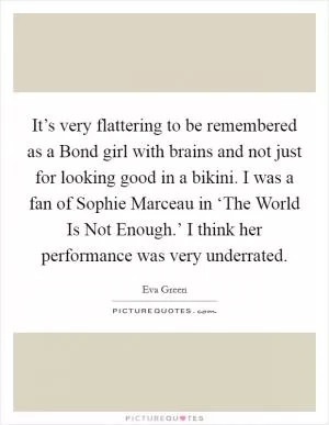 It’s very flattering to be remembered as a Bond girl with brains and not just for looking good in a bikini. I was a fan of Sophie Marceau in ‘The World Is Not Enough.’ I think her performance was very underrated Picture Quote #1