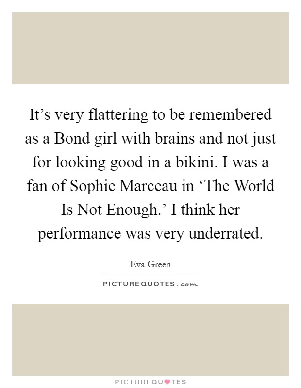 It's very flattering to be remembered as a Bond girl with brains and not just for looking good in a bikini. I was a fan of Sophie Marceau in ‘The World Is Not Enough.' I think her performance was very underrated Picture Quote #1