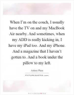 When I’m on the couch, I usually have the TV on and my MacBook Air nearby. And sometimes, when my ADD is really kicking in, I have my iPad too. And my iPhone. And a magazine that I haven’t gotten to. And a book under the pillow to my left Picture Quote #1
