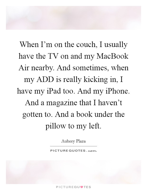 When I'm on the couch, I usually have the TV on and my MacBook Air nearby. And sometimes, when my ADD is really kicking in, I have my iPad too. And my iPhone. And a magazine that I haven't gotten to. And a book under the pillow to my left Picture Quote #1