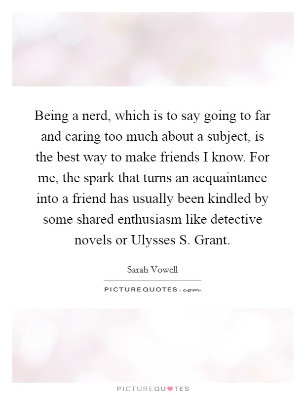 Being a nerd, which is to say going to far and caring too much about a subject, is the best way to make friends I know. For me, the spark that turns an acquaintance into a friend has usually been kindled by some shared enthusiasm like detective novels or Ulysses S. Grant Picture Quote #1