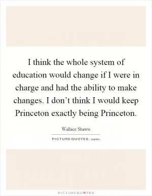 I think the whole system of education would change if I were in charge and had the ability to make changes. I don’t think I would keep Princeton exactly being Princeton Picture Quote #1