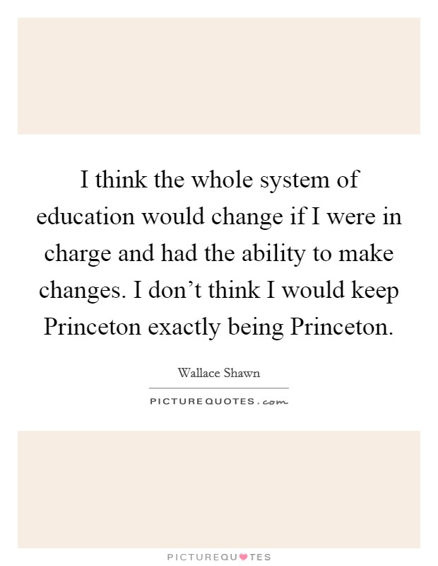 I think the whole system of education would change if I were in charge and had the ability to make changes. I don't think I would keep Princeton exactly being Princeton Picture Quote #1