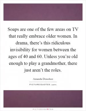 Soaps are one of the few areas on TV that really embrace older women. In drama, there’s this ridiculous invisibility for women between the ages of 40 and 60. Unless you’re old enough to play a grandmother, there just aren’t the roles Picture Quote #1