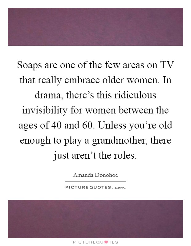 Soaps are one of the few areas on TV that really embrace older women. In drama, there's this ridiculous invisibility for women between the ages of 40 and 60. Unless you're old enough to play a grandmother, there just aren't the roles Picture Quote #1