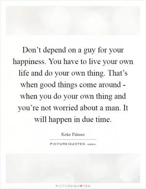 Don’t depend on a guy for your happiness. You have to live your own life and do your own thing. That’s when good things come around - when you do your own thing and you’re not worried about a man. It will happen in due time Picture Quote #1