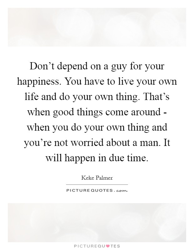 Don't depend on a guy for your happiness. You have to live your own life and do your own thing. That's when good things come around - when you do your own thing and you're not worried about a man. It will happen in due time Picture Quote #1