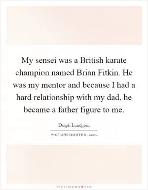 My sensei was a British karate champion named Brian Fitkin. He was my mentor and because I had a hard relationship with my dad, he became a father figure to me Picture Quote #1