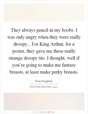 They always pencil in my boobs. I was only angry when they were really droopy... For King Arthur, for a poster, they gave me these really strange droopy tits. I thought, well if you’re going to make me fantasy breasts, at least make perky breasts Picture Quote #1