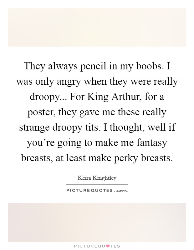 They always pencil in my boobs. I was only angry when they were really droopy... For King Arthur, for a poster, they gave me these really strange droopy tits. I thought, well if you're going to make me fantasy breasts, at least make perky breasts Picture Quote #1